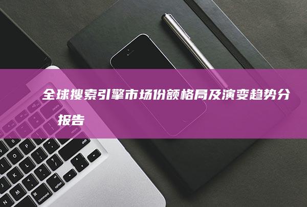 全球搜索引擎市场份额格局及演变趋势分析报告